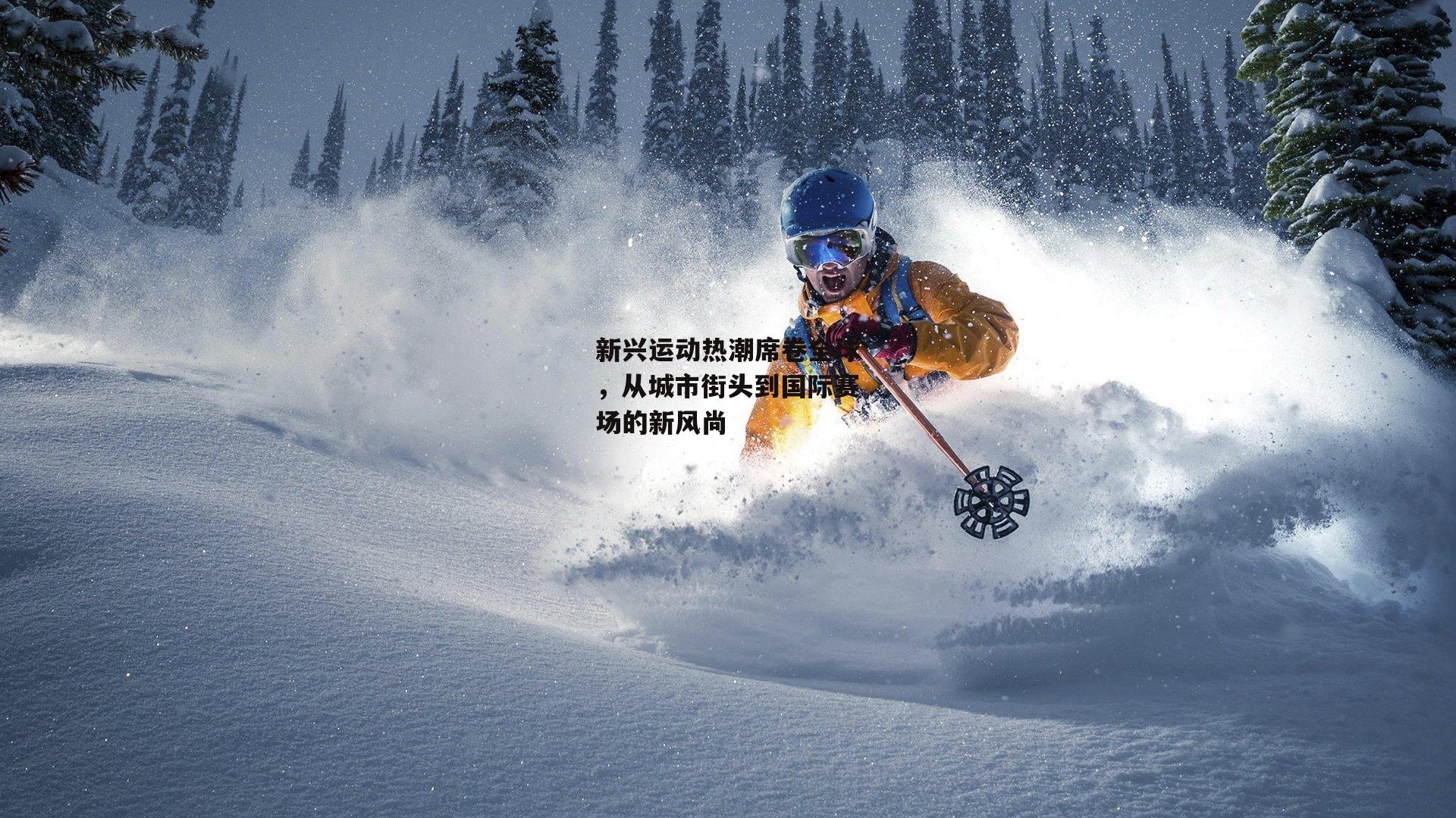 新兴运动热潮席卷全球，从城市街头到国际赛场的新风尚