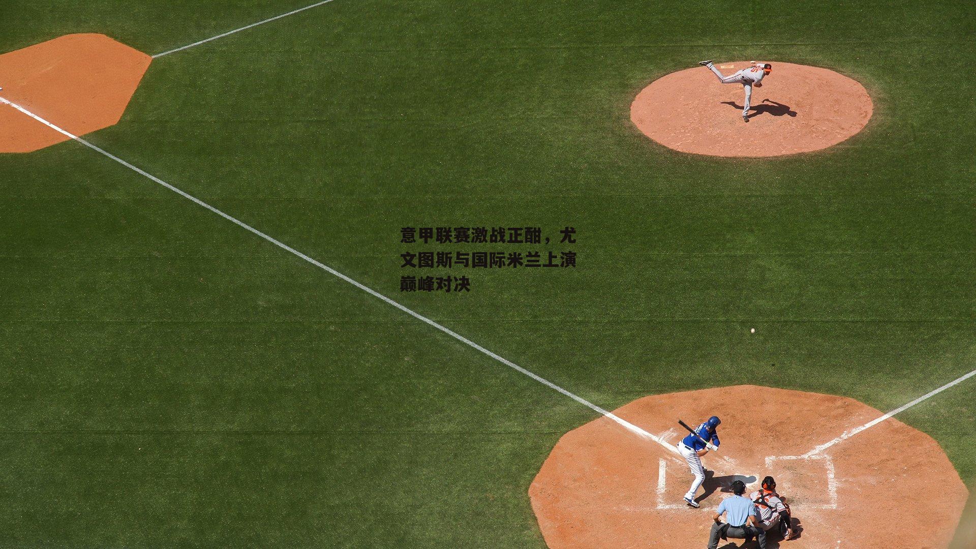 意甲联赛激战正酣，尤文图斯与国际米兰上演巅峰对决